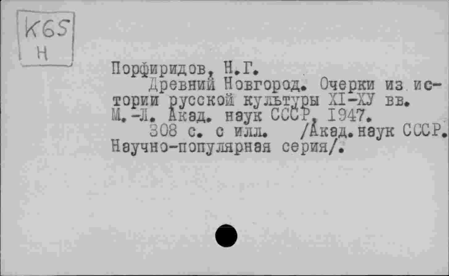 ﻿H
Порфиридов, H.Г.
Древний Новгород. Очерки из истории русской культуры XI-ХУ вв. М.-Л. Акад, наук СССР. 1947,
308 с. с илл. /Акад, наук СССР, Научно-популярная серия/.